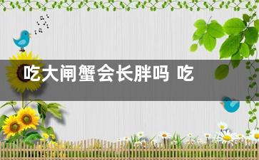 吃大闸蟹会长胖吗 吃大闸蟹之后会长胖吗(吃大闸蟹会长胖嘛)